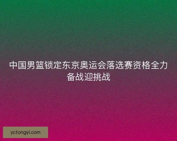 中国男篮锁定东京奥运会落选赛资格全力备战迎挑战