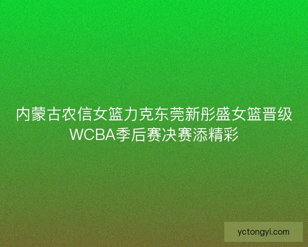 内蒙古农信女篮力克东莞新彤盛女篮晋级WCBA季后赛决赛添精彩